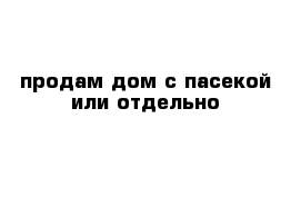 продам дом с пасекой или отдельно